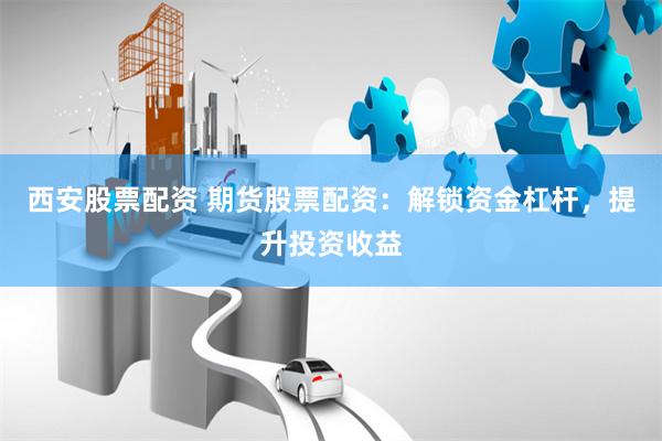 西安股票配資 期貨股票配資：解鎖資金杠桿，提升投資收益
