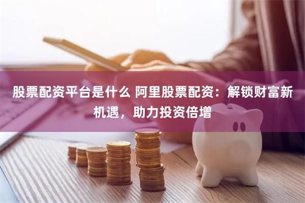 股票配資平臺是什么 阿里股票配資：解鎖財富新機遇，助力投資倍增