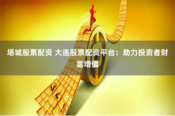 塔城股票配資 大連股票配資平臺：助力投資者財富增值